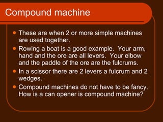 Compound machine These are when 2 or more simple machines are used together. Rowing a boat is a good example.  Your arm, hand and the ore are all levers.  Your elbow and the paddle of the ore are the fulcrums. In a scissor there are 2 levers a fulcrum and 2 wedges. Compound machines do not have to be fancy. How is a can opener is compound machine? 