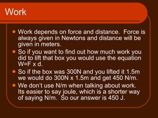 Work Work depends on force and distance.  Force is always given in Newtons and distance will be given in meters. So if you want to find out how much work you did to lift that box you would use the equation W=F x d. So if the box was 300N and you lifted it 1.5m we would do 300N x 1.5m and get 450 N/m. We don’t use N/m when talking about work.  Its easier to say joule, which is a shorter way of saying N/m.  So our answer is 450 J. 
