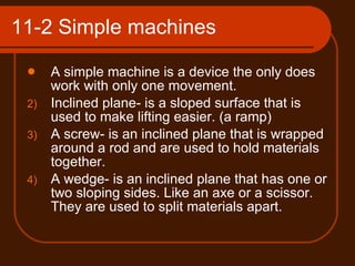 11-2 Simple machines A simple machine is a device the only does work with only one movement. Inclined plane- is a sloped surface that is used to make lifting easier. (a ramp) A screw- is an inclined plane that is wrapped around a rod and are used to hold materials together. A wedge- is an inclined plane that has one or two sloping sides. Like an axe or a scissor. They are used to split materials apart. 