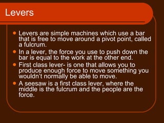 Levers Levers are simple machines which use a bar that is free to move around a pivot point, called a fulcrum. In a lever, the force you use to push down the bar is equal to the work at the other end. First class lever- is one that allows you to produce enough force to move something you wouldn’t normally be able to move. A seesaw is a first class lever, where the middle is the fulcrum and the people are the force.  