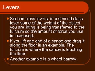 Levers Second class levers- in a second class lever some of the weight of the object you are lifting is being transferred to the fulcrum so the amount of force you use in increased.  If you lift one end of a canoe and drag it along the floor is an example. The fulcrum is where the canoe is touching the floor. Another example is a wheel barrow.  