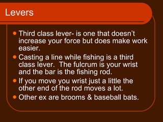 Levers Third class lever- is one that doesn’t increase your force but does make work easier. Casting a line while fishing is a third class lever.  The fulcrum is your wrist and the bar is the fishing rod. If you move you wrist just a little the other end of the rod moves a lot.  Other ex are brooms & baseball bats. 