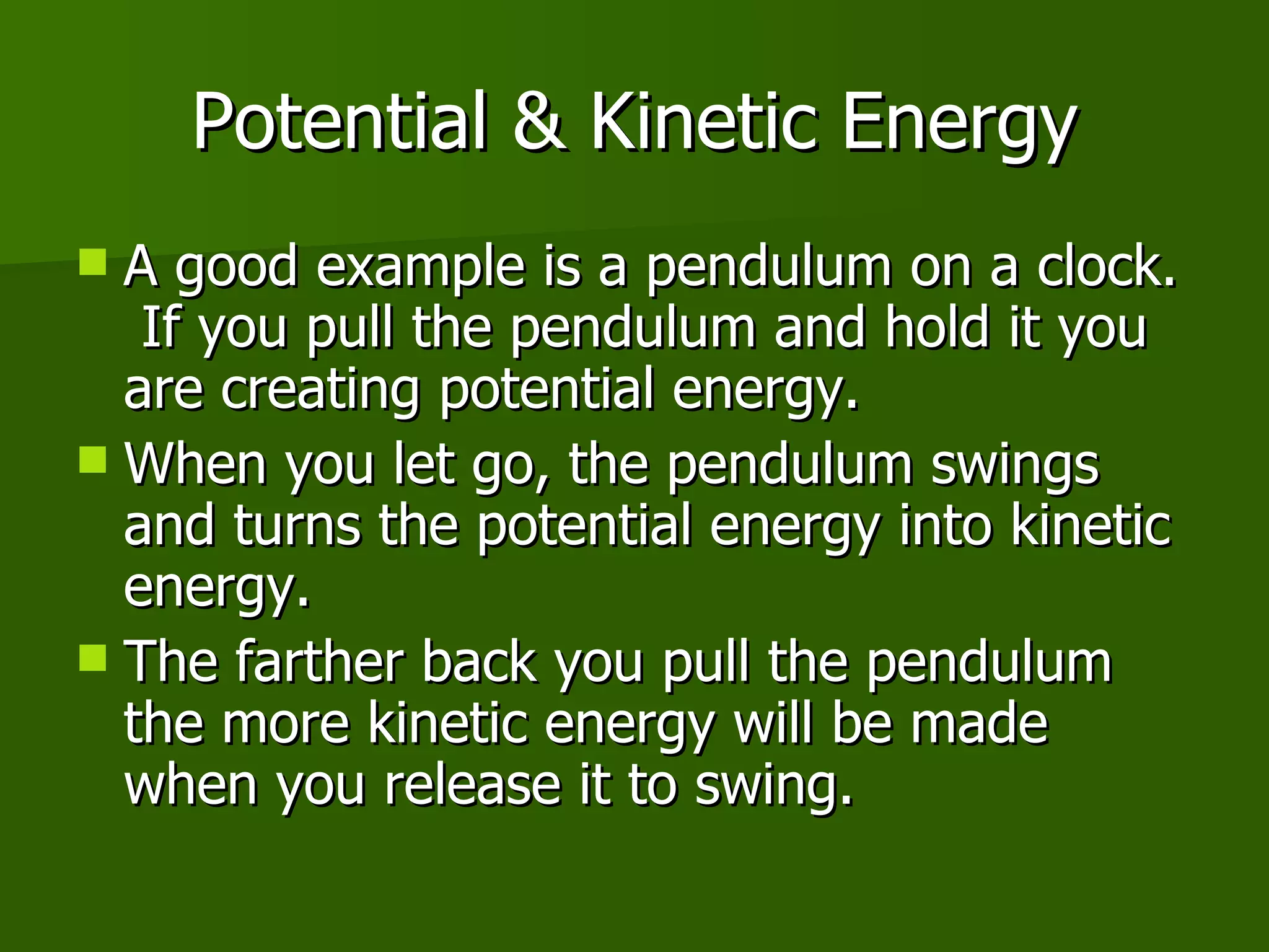 Potential & Kinetic Energy A good example is a pendulum on a clock.  If you pull the pendulum and hold it you are creating potential energy. When you let go, the pendulum swings and turns the potential energy into kinetic energy. The farther back you pull the pendulum the more kinetic energy will be made when you release it to swing. 