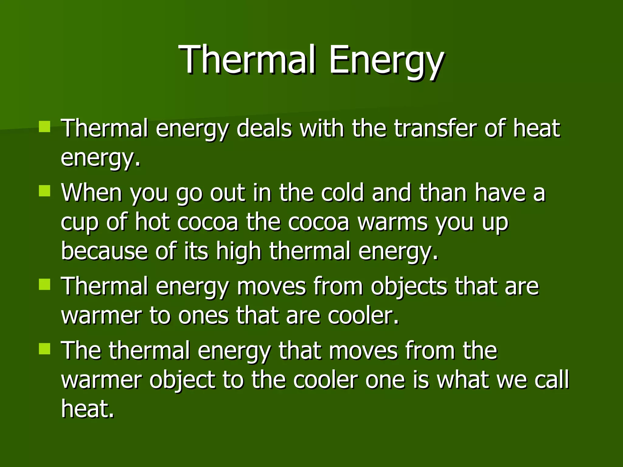 Thermal Energy Thermal energy deals with the transfer of heat energy.  When you go out in the cold and than have a cup of hot cocoa the cocoa warms you up because of its high thermal energy.  Thermal energy moves from objects that are warmer to ones that are cooler. The thermal energy that moves from the warmer object to the cooler one is what we call heat. 