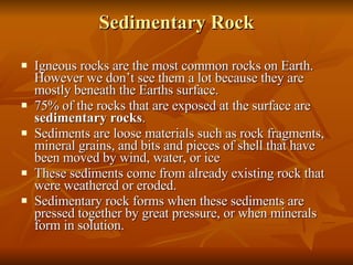 Sedimentary Rock Igneous rocks are the most common rocks on Earth. However we don’t see them a lot because they are mostly beneath the Earths surface. 75% of the rocks that are exposed at the surface are  sedimentary rocks . Sediments are loose materials such as rock fragments, mineral grains, and bits and pieces of shell that have been moved by wind, water, or ice These sediments come from already existing rock that were weathered or eroded.  Sedimentary rock forms when these sediments are pressed together by great pressure, or when minerals form in solution. 