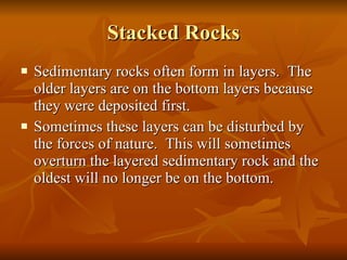 Stacked Rocks Sedimentary rocks often form in layers.  The older layers are on the bottom layers because they were deposited first. Sometimes these layers can be disturbed by the forces of nature.  This will sometimes overturn the layered sedimentary rock and the oldest will no longer be on the bottom. 