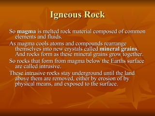 Igneous Rock So  magma  is melted rock material composed of common elements and fluids. As magma cools atoms and compounds rearrange themselves into new crystals called  mineral grains . And rocks form as these mineral grains grow together. So rocks that form from magma below the Earths surface are called intrusive. These intrusive rocks stay underground until the land above them are removed, either by erosion of by physical means, and exposed to the surface. 