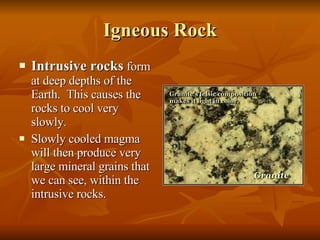 Igneous Rock Intrusive rocks  form at deep depths of the Earth.  This causes the rocks to cool very slowly.  Slowly cooled magma will then produce very large mineral grains that we can see, within the intrusive rocks. 