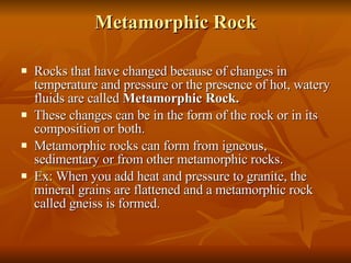 Metamorphic Rock Rocks that have changed because of changes in temperature and pressure or the presence of hot, watery fluids are called  Metamorphic Rock. These changes can be in the form of the rock or in its composition or both. Metamorphic rocks can form from igneous, sedimentary or from other metamorphic rocks. Ex: When you add heat and pressure to granite, the mineral grains are flattened and a metamorphic rock called gneiss is formed. 