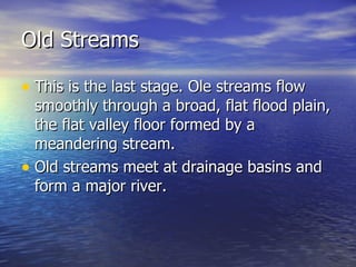 Old Streams This is the last stage. Ole streams flow smoothly through a broad, flat flood plain, the flat valley floor formed by a meandering stream. Old streams meet at drainage basins and form a major river. 