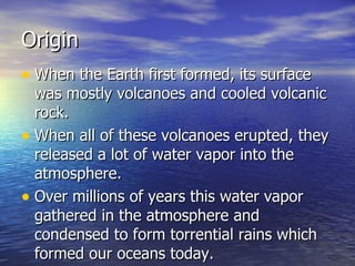 Origin When the Earth first formed, its surface was mostly volcanoes and cooled volcanic rock. When all of these volcanoes erupted, they released a lot of water vapor into the atmosphere. Over millions of years this water vapor gathered in the atmosphere and condensed to form torrential rains which formed our oceans today. 