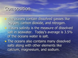 Composition The oceans contain dissolved gasses like oxygen, carbon dioxide, and nitrogen. Waters salinity is the measure of dissolved salt in seawater.  Today's average is 3.5% of the oceans water is salt. The oceans also contains many dissolved salts along with other elements like calcium, magnesium, and sodium. 