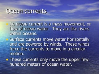 Ocean currents An ocean current is a mass movement, or flow of ocean water.  They are like rivers within oceans. Surface currents move water horizontally and are powered by winds.  These winds force the currents to move in a circular motion. These currents only move the upper few hundred meters of ocean water. 
