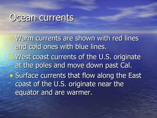 Ocean currents Warm currents are shown with red lines and cold ones with blue lines. West coast currents of the U.S. originate at the poles and move down past Cal.  Surface currents that flow along the East coast of the U.S. originate near the equator and are warmer. 