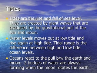 Tides Tides are the rise and fall of sea level.  They are created by giant waves that are produced by the gravitational pull of the sun and moon. Water levels moves out at low tide and rise again at high tide. Tidal range is the difference between high and low tide ocean levels. Oceans react to the pull b/w the earth and moon.  2 budges of water are always forming when the moon rotates the earth  
