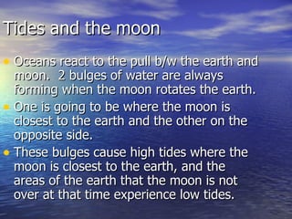 Tides and the moon Oceans react to the pull b/w the earth and moon.  2 bulges of water are always forming when the moon rotates the earth. One is going to be where the moon is closest to the earth and the other on the opposite side. These bulges cause high tides where the moon is closest to the earth, and the areas of the earth that the moon is not over at that time experience low tides. 