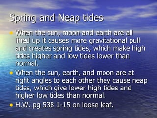 Spring and Neap tides When the sun, moon and earth are all lined up it causes more gravitational pull and creates spring tides, which make high tides higher and low tides lower than normal. When the sun, earth, and moon are at right angles to each other they cause neap tides, which give lower high tides and higher low tides than normal. H.W. pg 538 1-15 on loose leaf. 