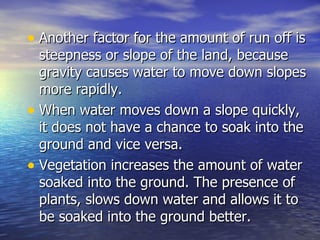 Another factor for the amount of run off is steepness or slope of the land, because gravity causes water to move down slopes more rapidly.  When water moves down a slope quickly, it does not have a chance to soak into the ground and vice versa. Vegetation increases the amount of water soaked into the ground. The presence of plants, slows down water and allows it to be soaked into the ground better.  