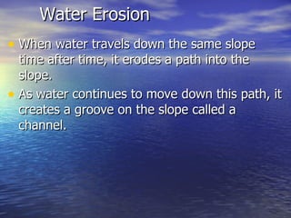 Water Erosion When water travels down the same slope time after time, it erodes a path into the slope.  As water continues to move down this path, it creates a groove on the slope called a channel.  