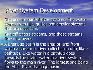 River System Development Streams are part of river systems. The water comes from rills, gullies and smaller streams that are upstream.  Run off enters streams, and these streams flow into rivers. A drainage basin is the area of land from which a stream or river collects run off ( like a bathtub). Like water in a bathtub goes towards the drain, water in a river system flows to the main river. The largest one being the Miss. River drainage basin.  