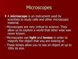 Microscopes A  microscope  is an instrument used by scientists to study cells and other microscopic material. -  Microscopes are very critical to science. They allow us to explore a world that other wise was never known. -  Microscopes use  light  and  lenses  in order to magnify the object that you are looking at.  -  These lenses allow you to see an object at up to 100x its size. 