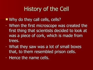 History of the Cell Why do they call cells, cells? When the first microscope was created the first thing that scientists decided to look at was a piece of cork, which is made from trees. What they saw was a lot of small boxes that, to them resembled prison cells. Hence the name cells. 