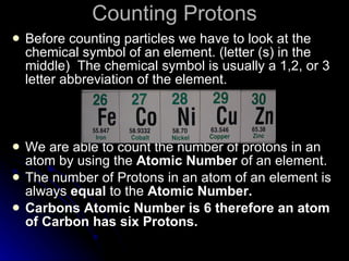 Counting Protons Before counting particles we have to look at the chemical symbol of an element. (letter (s) in the middle)  The chemical symbol is usually a 1,2, or 3 letter abbreviation of the element. We are able to count the number of protons in an atom by using the  Atomic Number  of an element. The number of Protons in an atom of an element is always  equal  to the  Atomic Number. Carbons Atomic Number is 6 therefore an atom of Carbon has six Protons. 
