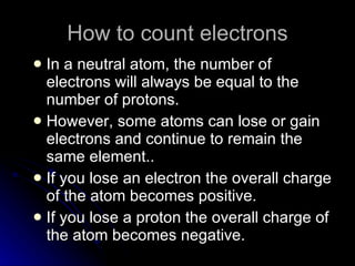 How to count electrons In a neutral atom, the number of electrons will always be equal to the number of protons. However, some atoms can lose or gain electrons and continue to remain the same element.. If you lose an electron the overall charge of the atom becomes positive.  If you lose a proton the overall charge of the atom becomes negative. 