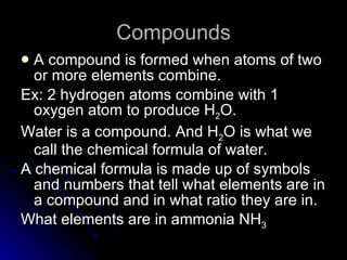 Compounds A compound is formed when atoms of two or more elements combine. Ex: 2 hydrogen atoms combine with 1 oxygen atom to produce H 2 O. Water is a compound. And H 2 O is what we call the chemical formula of water. A chemical formula is made up of symbols and numbers that tell what elements are in a compound and in what ratio they are in. What elements are in ammonia NH 3 