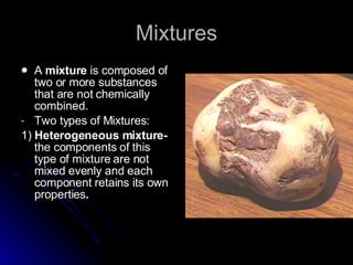Mixtures A  mixture  is composed of two or more substances that are not chemically combined. Two types of Mixtures: 1)  Heterogeneous mixture-  the components of this type of mixture are not mixed evenly and each component retains its own properties . 