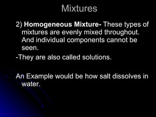 Mixtures 2)  Homogeneous Mixture-  These types of mixtures are evenly mixed throughout. And individual components cannot be seen. -They are also called solutions. An Example would be how salt dissolves in water.  