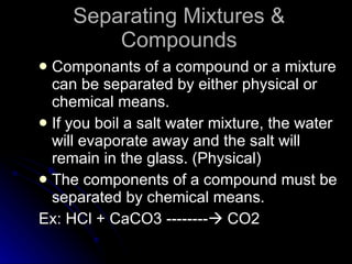 Separating Mixtures & Compounds Componants of a compound or a mixture can be separated by either physical or chemical means. If you boil a salt water mixture, the water will evaporate away and the salt will remain in the glass. (Physical) The components of a compound must be separated by chemical means. Ex: HCl + CaCO3 --------   CO2 