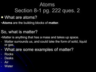 Atoms Section 8-1 pg. 222 ques. 2 What are atoms? - Atoms  are the building blocks of  matter . So, what is matter? - Matter is anything that has a mass and takes up space. Matter surrounds us, and could take the form of solid, liquid or gas. What are some examples of matter? Rocks Desks Air Water 