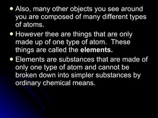 Also, many other objects you see around you are composed of many different types of atoms. However thee are things that are only made up of one type of atom.  These things are called the  elements. Elements are substances that are made of only one type of atom and cannot be broken down into simpler substances by ordinary chemical means. 
