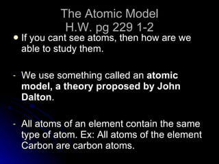 The Atomic Model H.W. pg 229 1-2 If you cant see atoms, then how are we able to study them. We use something called an  atomic model, a theory proposed by John Dalton . All atoms of an element contain the same type of atom. Ex: All atoms of the element Carbon are carbon atoms. 