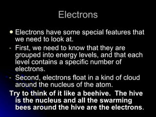 Electrons Electrons have some special features that we need to look at. First, we need to know that they are grouped into energy levels, and that each level contains a specific number of electrons. Second, electrons float in a kind of cloud around the nucleus of the atom. Try to think of it like a beehive.  The hive is the nucleus and all the swarming bees around the hive are the electrons . 