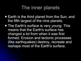 The inner planets Earth is the third planet from the Sun, and the fifth largest of the nine planets.  The Earth's surface is very  young . This means that the Earth's surface has changed a lot from when it was first formed. Erosion and tectonic processes (like earthquakes) destroy, recreate and reshape most of the Earth's surface.  