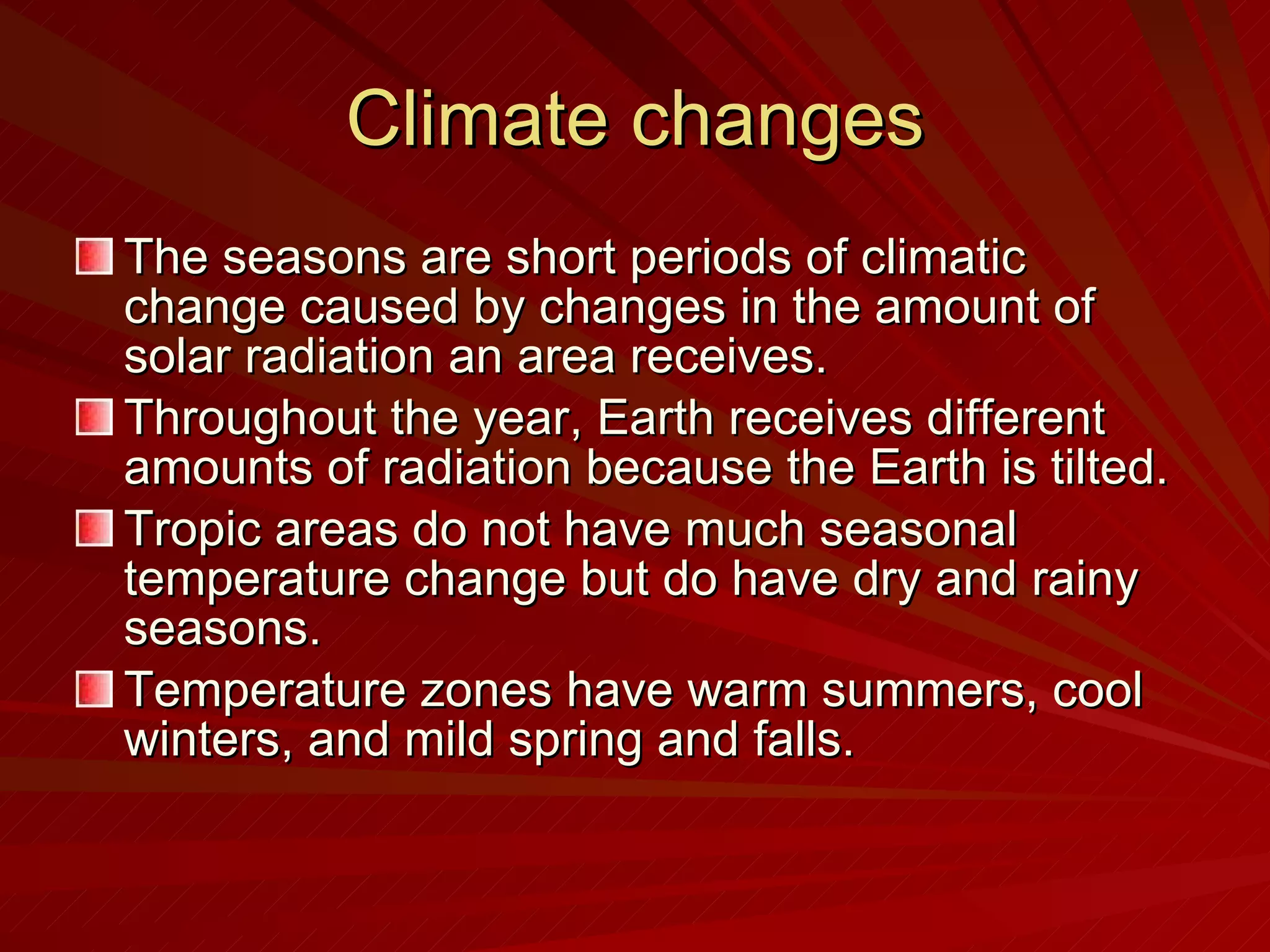 Climate changes The seasons are short periods of climatic change caused by changes in the amount of solar radiation an area receives. Throughout the year, Earth receives different amounts of radiation because the Earth is tilted. Tropic areas do not have much seasonal temperature change but do have dry and rainy seasons. Temperature zones have warm summers, cool winters, and mild spring and falls.  