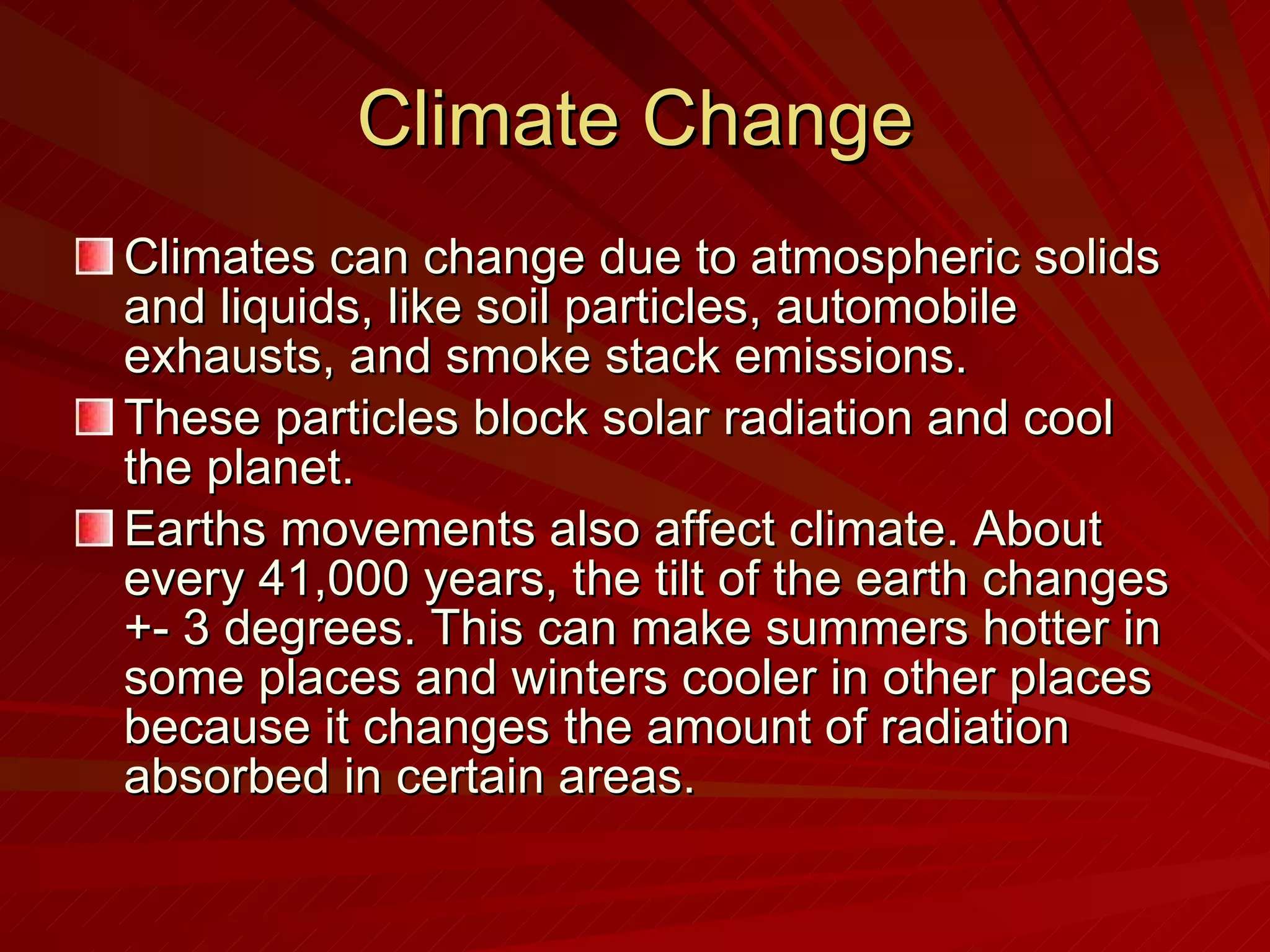 Climate Change Climates can change due to atmospheric solids and liquids, like soil particles, automobile exhausts, and smoke stack emissions. These particles block solar radiation and cool the planet.  Earths movements also affect climate. About every 41,000 years, the tilt of the earth changes +- 3 degrees. This can make summers hotter in some places and winters cooler in other places because it changes the amount of radiation absorbed in certain areas.  