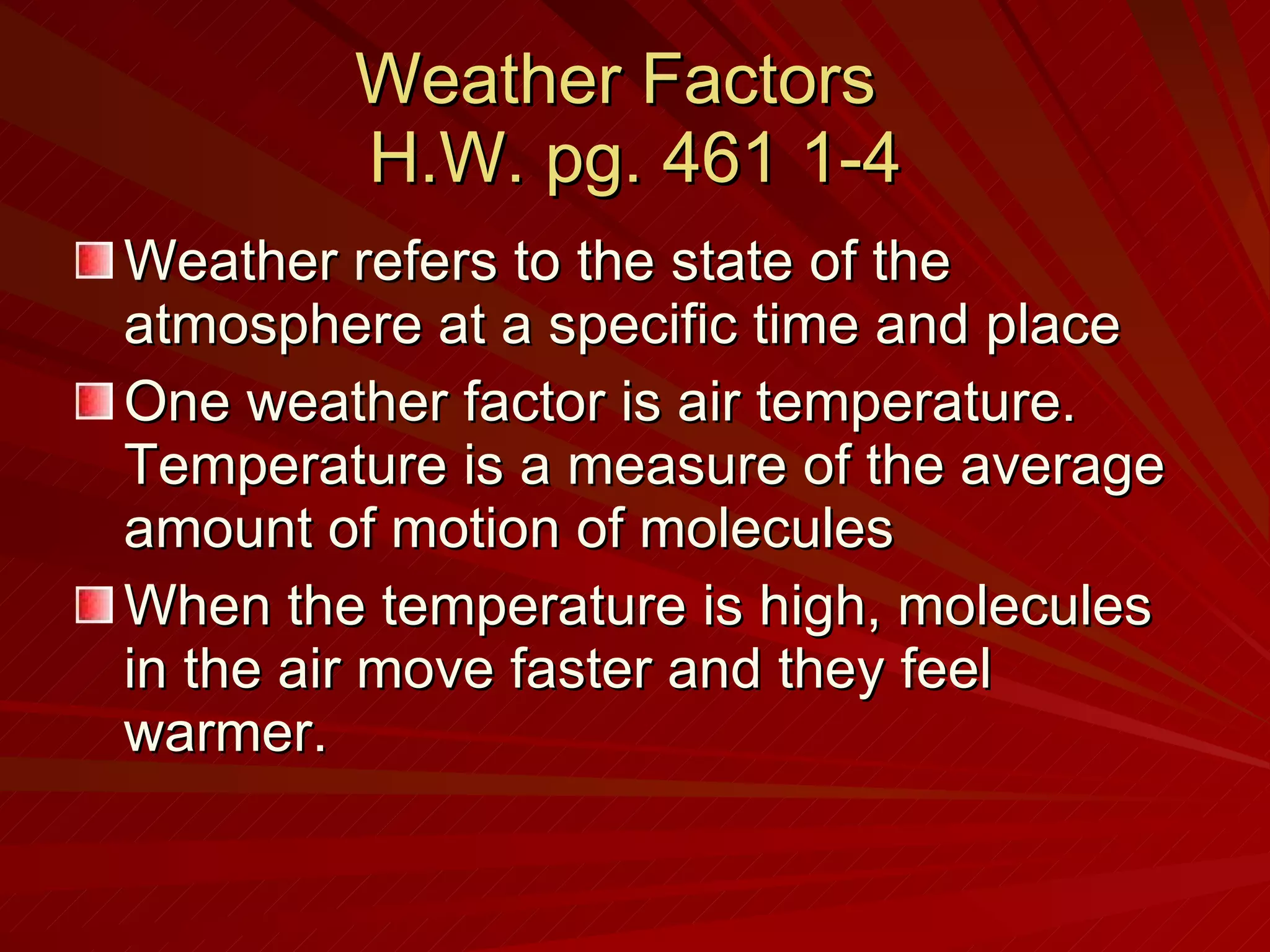 Weather Factors  H.W. pg. 461 1-4 Weather refers to the state of the atmosphere at a specific time and place One weather factor is air temperature. Temperature is a measure of the average amount of motion of molecules When the temperature is high, molecules in the air move faster and they feel warmer. 