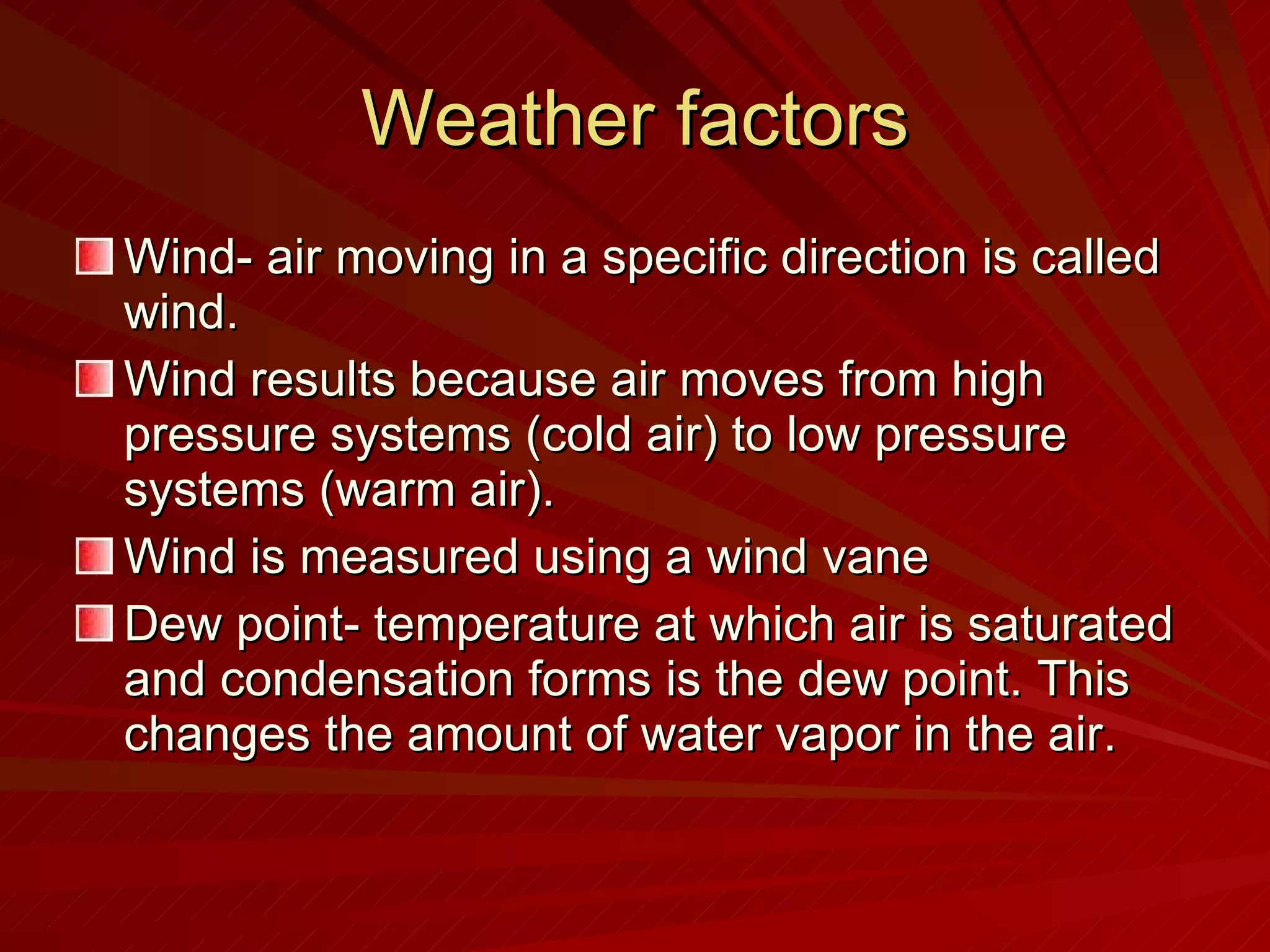 Weather factors Wind- air moving in a specific direction is called wind. Wind results because air moves from high pressure systems (cold air) to low pressure systems (warm air). Wind is measured using a wind vane Dew point- temperature at which air is saturated and condensation forms is the dew point. This changes the amount of water vapor in the air. 