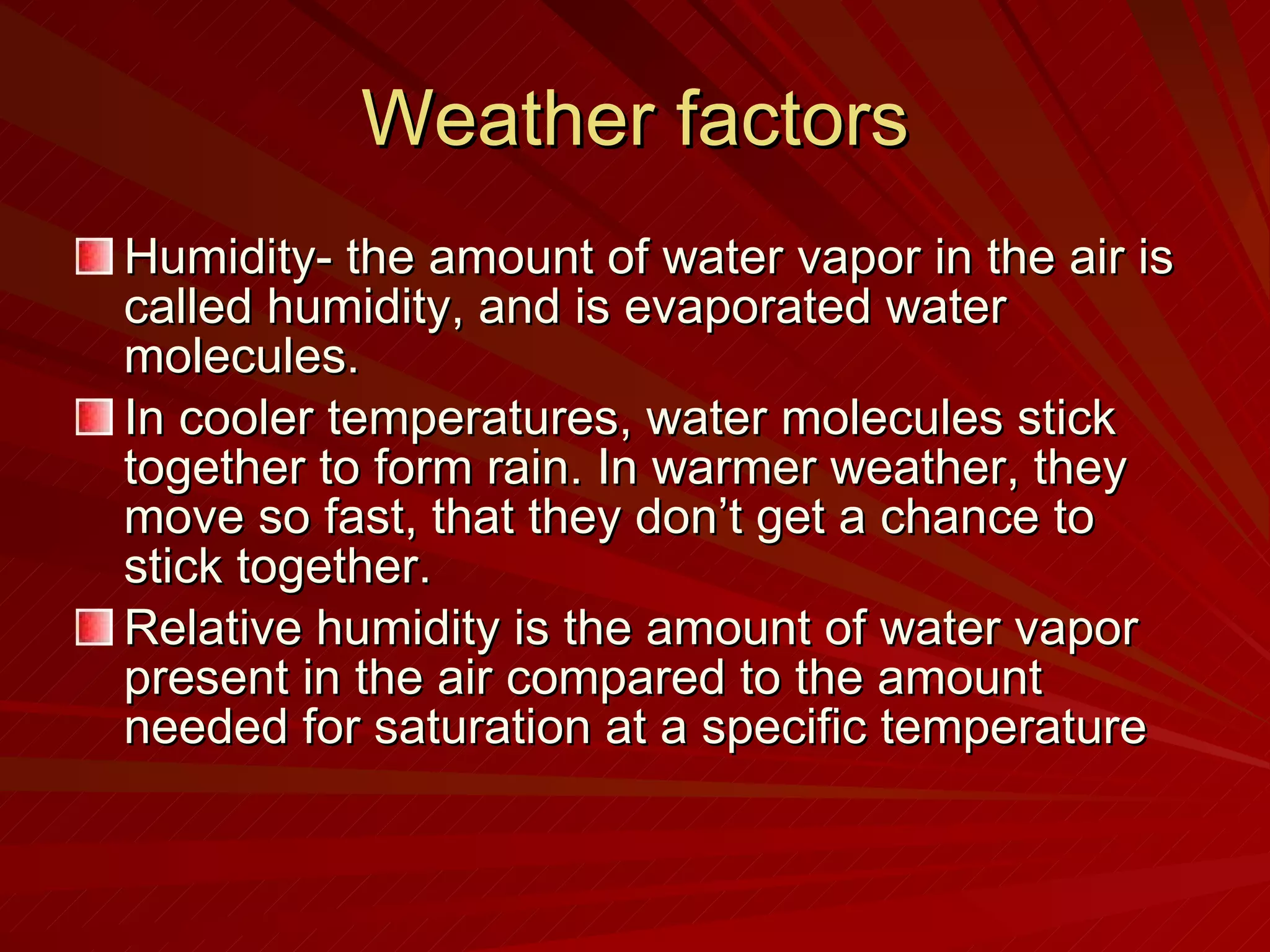 Weather factors Humidity- the amount of water vapor in the air is called humidity, and is evaporated water molecules. In cooler temperatures, water molecules stick together to form rain. In warmer weather, they move so fast, that they don’t get a chance to stick together. Relative humidity is the amount of water vapor present in the air compared to the amount needed for saturation at a specific temperature 