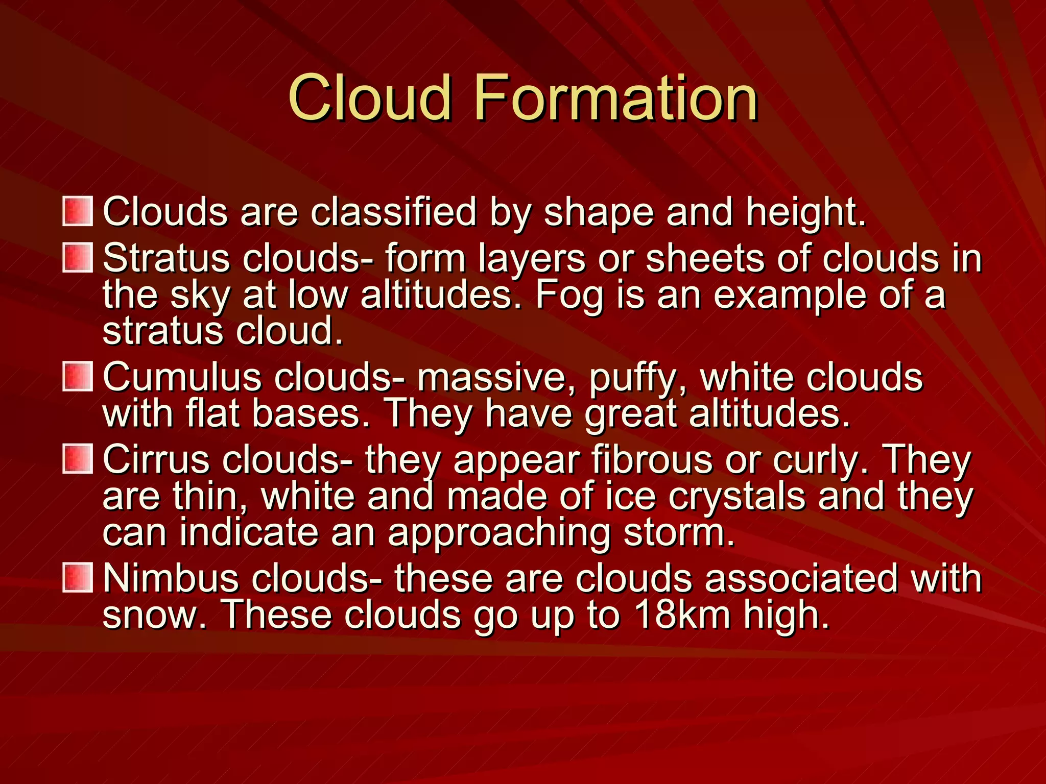 Cloud Formation Clouds are classified by shape and height.  Stratus clouds- form layers or sheets of clouds in the sky at low altitudes. Fog is an example of a stratus cloud. Cumulus clouds- massive, puffy, white clouds with flat bases. They have great altitudes. Cirrus clouds- they appear fibrous or curly. They are thin, white and made of ice crystals and they can indicate an approaching storm. Nimbus clouds- these are clouds associated with snow. These clouds go up to 18km high. 