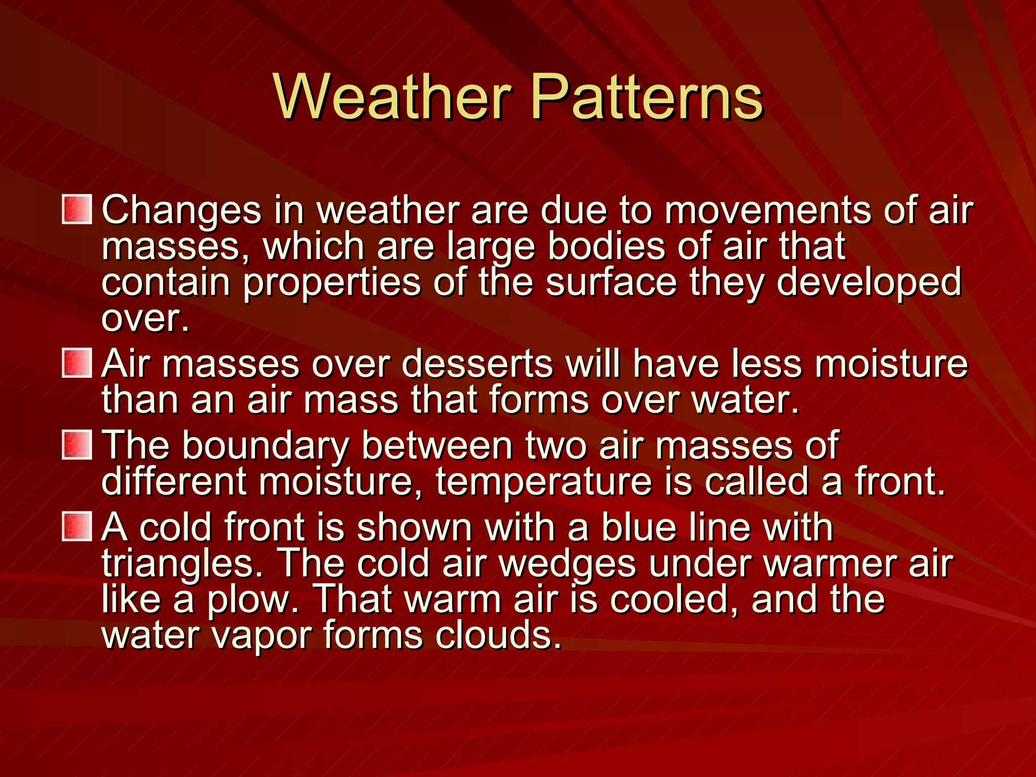 Weather Patterns Changes in weather are due to movements of air masses, which are large bodies of air that contain properties of the surface they developed over.  Air masses over desserts will have less moisture than an air mass that forms over water. The boundary between two air masses of different moisture, temperature is called a front. A cold front is shown with a blue line with triangles. The cold air wedges under warmer air like a plow. That warm air is cooled, and the water vapor forms clouds. 