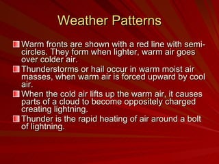 Weather Patterns Warm fronts are shown with a red line with semi-circles. They form when lighter, warm air goes over colder air. Thunderstorms or hail occur in warm moist air masses, when warm air is forced upward by cool air. When the cold air lifts up the warm air, it causes parts of a cloud to become oppositely charged creating lightning. Thunder is the rapid heating of air around a bolt of lightning. 