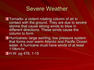 Severe Weather Tornado- a violent rotating column of air in contact with the ground. They are due to severe storms that cause strong winds to blow in different directions. These winds cause the column to form. Hurricanes- large swirling, low pressure system that forms over warm Atlantic and Pacific Ocean water. A hurricane must have winds of at least 119km-hr. H.W. pg 478, 1-15 