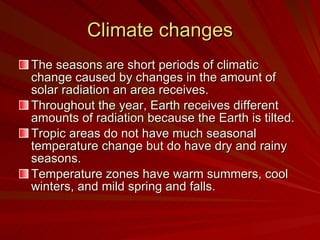 Climate changes The seasons are short periods of climatic change caused by changes in the amount of solar radiation an area receives. Throughout the year, Earth receives different amounts of radiation because the Earth is tilted. Tropic areas do not have much seasonal temperature change but do have dry and rainy seasons. Temperature zones have warm summers, cool winters, and mild spring and falls.  