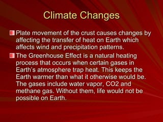 Climate Changes Plate movement of the crust causes changes by affecting the transfer of heat on Earth which affects wind and precipitation patterns.  The Greenhouse Effect is a natural heating process that occurs when certain gases in Earth’s atmosphere trap heat. This keeps the Earth warmer than what it otherwise would be. The gases include water vapor, CO2 and methane gas. Without them, life would not be possible on Earth. 