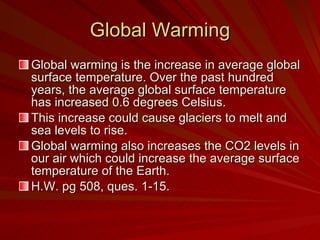 Global Warming Global warming is the increase in average global surface temperature. Over the past hundred years, the average global surface temperature has increased 0.6 degrees Celsius.  This increase could cause glaciers to melt and sea levels to rise. Global warming also increases the CO2 levels in our air which could increase the average surface temperature of the Earth. H.W. pg 508, ques. 1-15. 