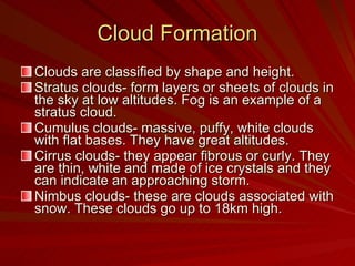 Cloud Formation Clouds are classified by shape and height.  Stratus clouds- form layers or sheets of clouds in the sky at low altitudes. Fog is an example of a stratus cloud. Cumulus clouds- massive, puffy, white clouds with flat bases. They have great altitudes. Cirrus clouds- they appear fibrous or curly. They are thin, white and made of ice crystals and they can indicate an approaching storm. Nimbus clouds- these are clouds associated with snow. These clouds go up to 18km high. 